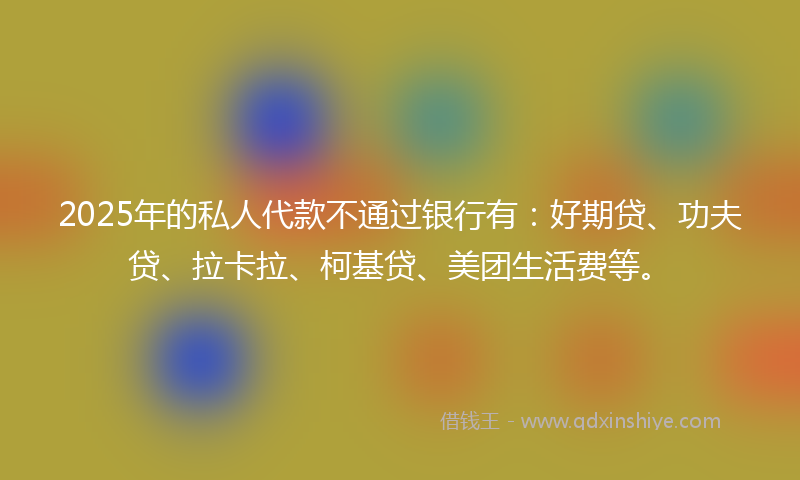 2025年的私人代款不通过银行有：好期贷、功夫贷、拉卡拉、柯基贷、美团生活费等。