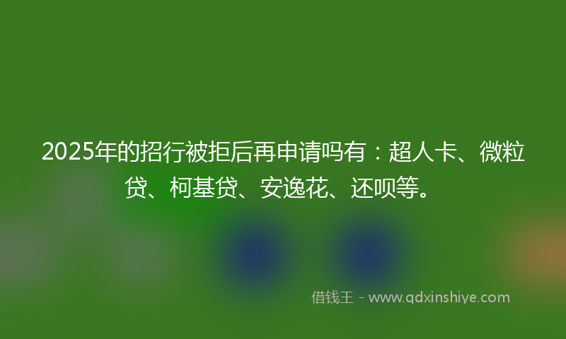 2025年的招行被拒后再申请吗有：超人卡、微粒贷、柯基贷、安逸花、还呗等。