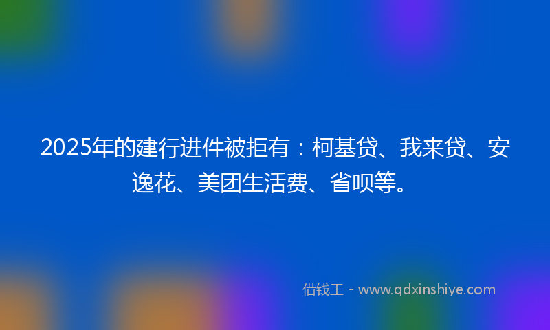 2025年的建行进件被拒有：柯基贷、我来贷、安逸花、美团生活费、省呗等。