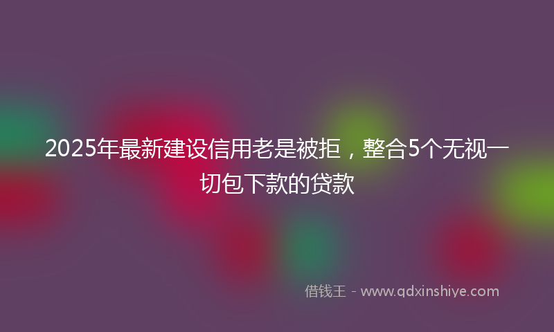 2025年最新建设信用老是被拒，整合5个无视一切包下款的贷款