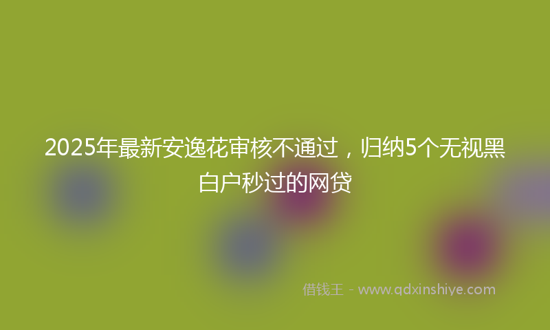 2025年最新安逸花审核不通过，归纳5个无视黑白户秒过的网贷