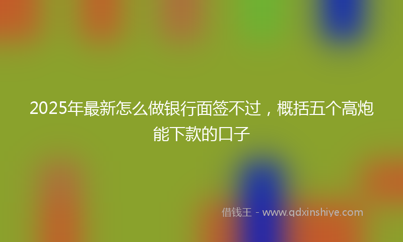 2025年最新怎么做银行面签不过，概括五个高炮能下款的口子