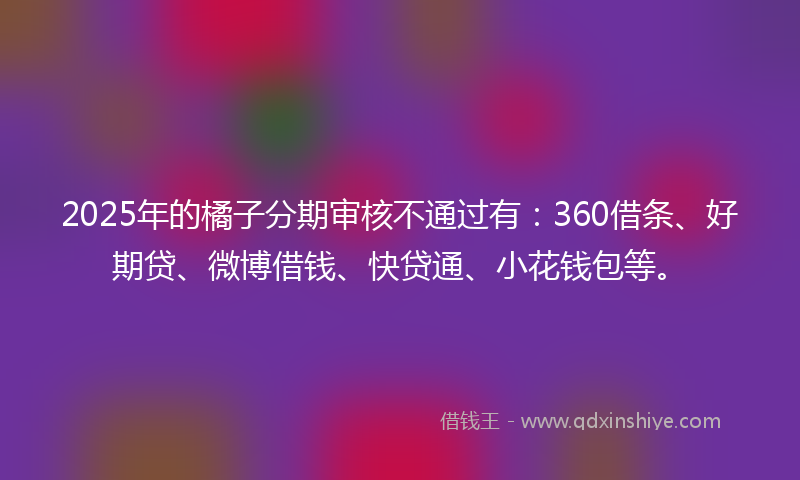 2025年的橘子分期审核不通过有：360借条、好期贷、微博借钱、快贷通、小花钱包等。