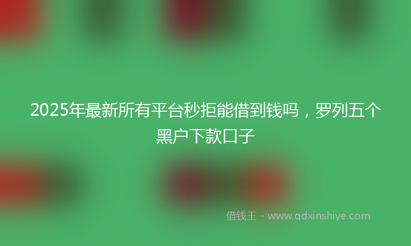 2025年最新所有平台秒拒能借到钱吗，罗列五个黑户下款口子