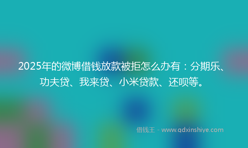 2025年的微博借钱放款被拒怎么办有：分期乐、功夫贷、我来贷、小米贷款、还呗等。