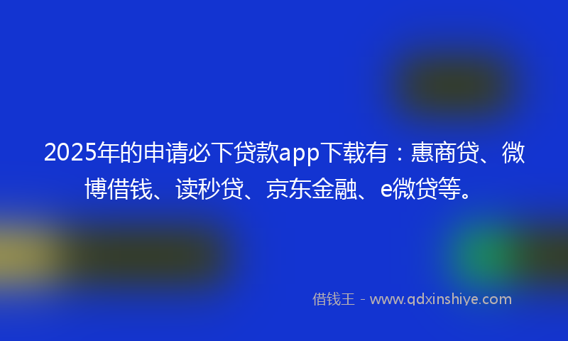 2025年的申请必下贷款app下载有：惠商贷、微博借钱、读秒贷、京东金融、e微贷等。