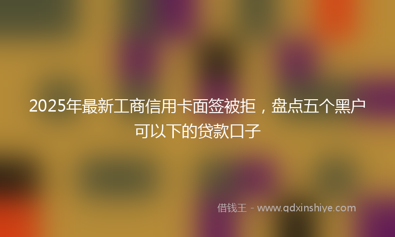 2025年最新工商信用卡面签被拒，盘点五个黑户可以下的贷款口子