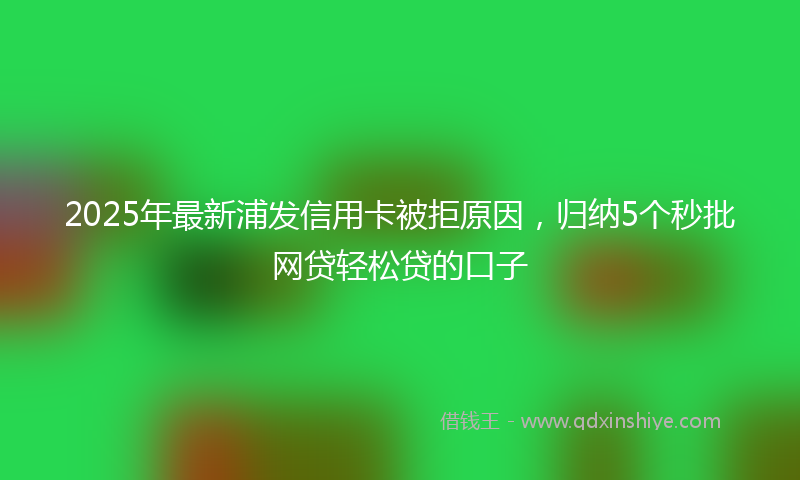 2025年最新浦发信用卡被拒原因，归纳5个秒批网贷轻松贷的口子