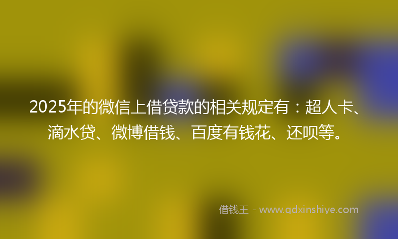 2025年的微信上借贷款的相关规定有：超人卡、滴水贷、微博借钱、百度有钱花、还呗等。