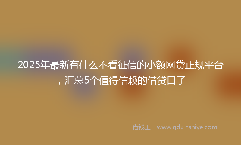 2025年最新有什么不看征信的小额网贷正规平台，汇总5个值得信赖的借贷口子