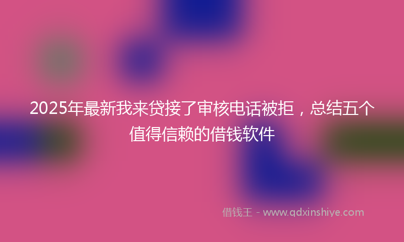 2025年最新我来贷接了审核电话被拒，总结五个值得信赖的借钱软件