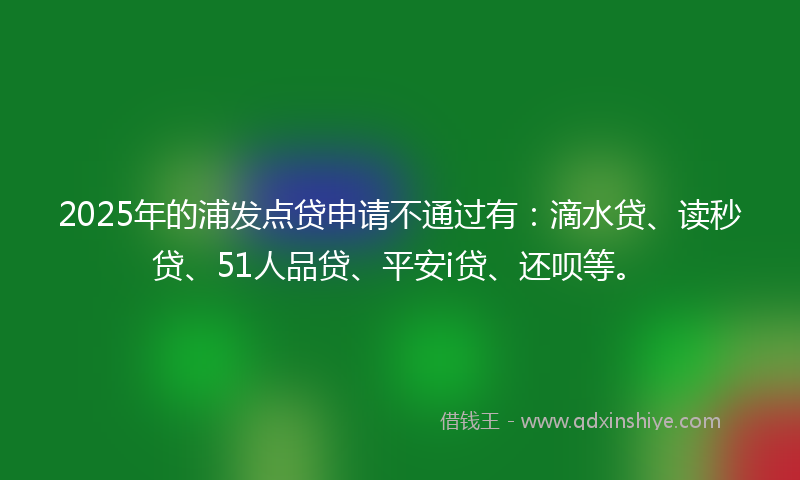 2025年的浦发点贷申请不通过有：滴水贷、读秒贷、51人品贷、平安i贷、还呗等。