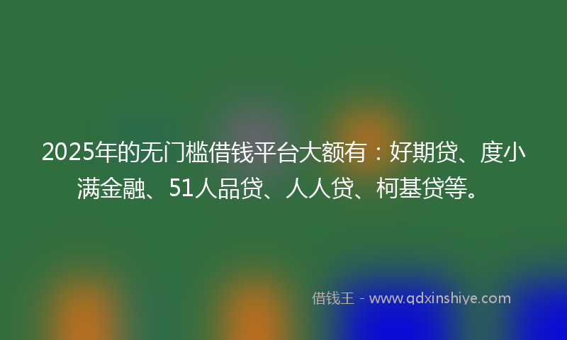 2025年的无门槛借钱平台大额有：好期贷、度小满金融、51人品贷、人人贷、柯基贷等。