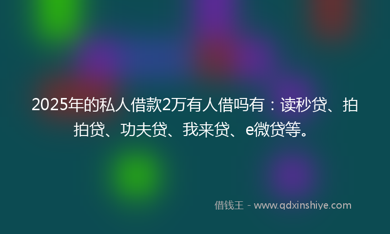 2025年的私人借款2万有人借吗有：读秒贷、拍拍贷、功夫贷、我来贷、e微贷等。