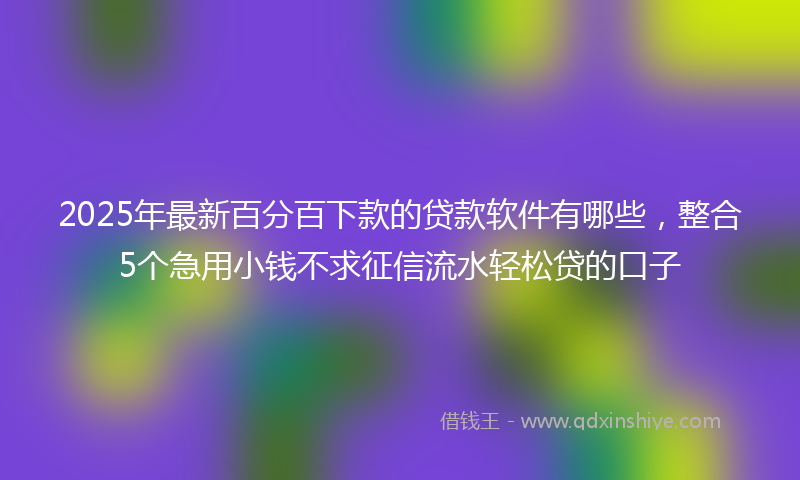 2025年最新百分百下款的贷款软件有哪些，整合5个急用小钱不求征信流水轻松贷的口子