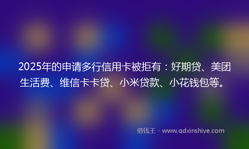 2025年的申请多行信用卡被拒有：好期贷、美团生活费、维信卡卡贷、小米贷款、小花钱包等。