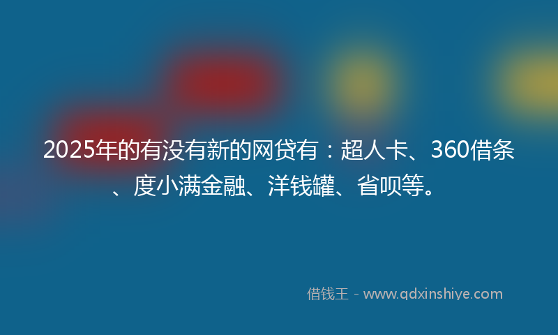 2025年的有没有新的网贷有：超人卡、360借条、度小满金融、洋钱罐、省呗等。