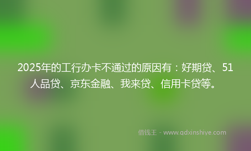 2025年的工行办卡不通过的原因有：好期贷、51人品贷、京东金融、我来贷、信用卡贷等。