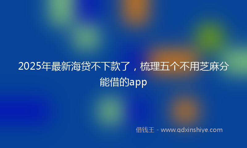 2025年最新海贷不下款了，梳理五个不用芝麻分能借的app