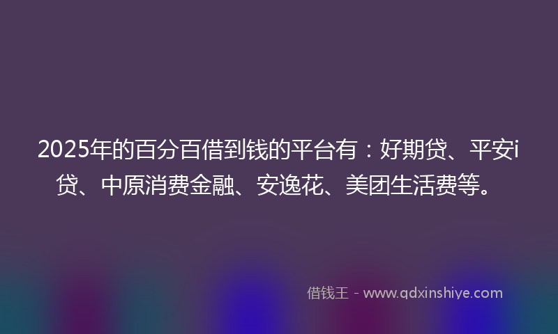 2025年的百分百借到钱的平台有：好期贷、平安i贷、中原消费金融、安逸花、美团生活费等。