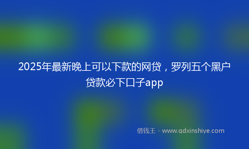 2025年最新晚上可以下款的网贷，罗列五个黑户贷款必下口子app