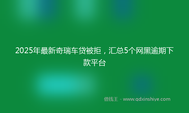 2025年最新奇瑞车贷被拒，汇总5个网黑逾期下款平台