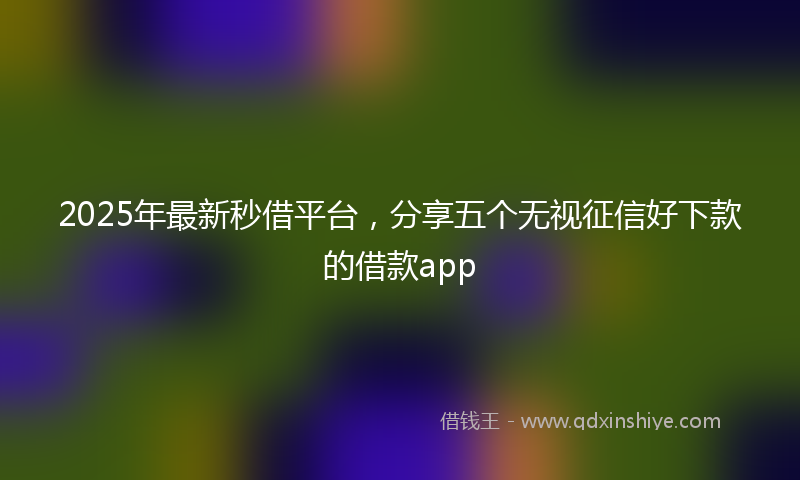 2025年最新秒借平台，分享五个无视征信好下款的借款app