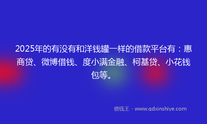 2025年的有没有和洋钱罐一样的借款平台有：惠商贷、微博借钱、度小满金融、柯基贷、小花钱包等。