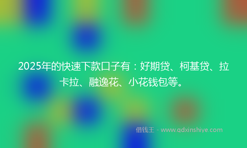 2025年的快速下款口子有：好期贷、柯基贷、拉卡拉、融逸花、小花钱包等。