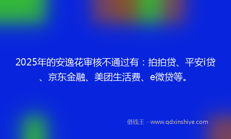2025年的安逸花审核不通过有：拍拍贷、平安i贷、京东金融、美团生活费、e微贷等。