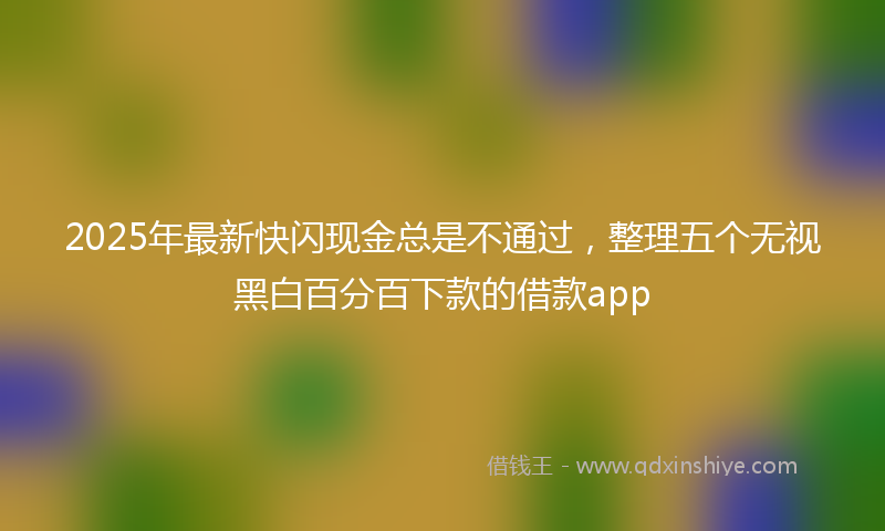2025年最新快闪现金总是不通过，整理五个无视黑白百分百下款的借款app