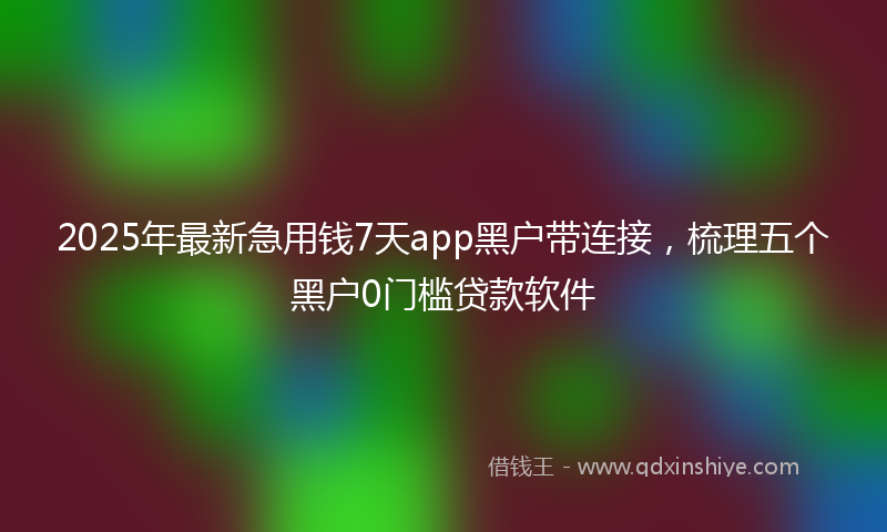 2025年最新急用钱7天app黑户带连接，梳理五个黑户0门槛贷款软件
