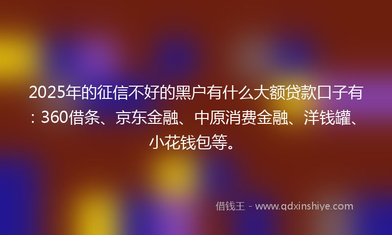 2025年的征信不好的黑户有什么大额贷款口子有：360借条、京东金融、中原消费金融、洋钱罐、小花钱包等。