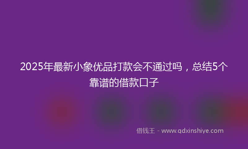 2025年最新小象优品打款会不通过吗，总结5个靠谱的借款口子