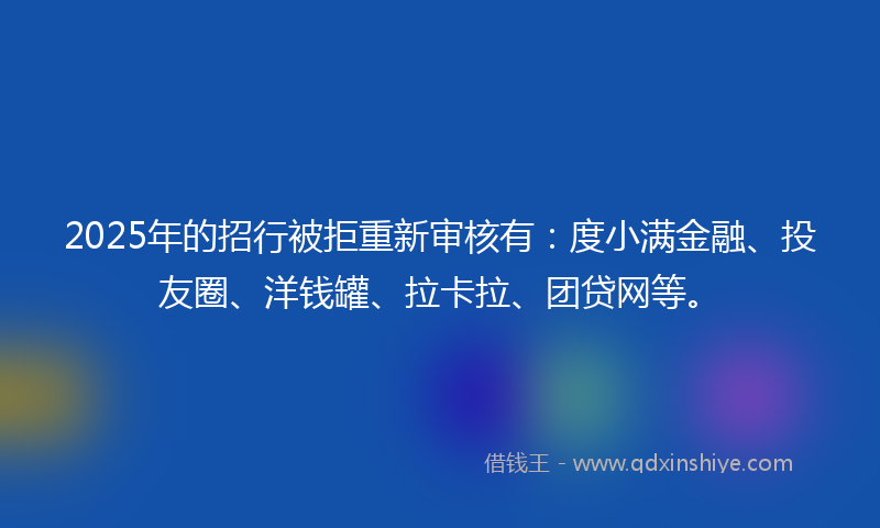 2025年的招行被拒重新审核有：度小满金融、投友圈、洋钱罐、拉卡拉、团贷网等。