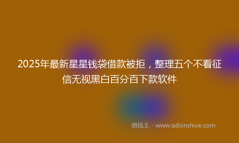 2025年最新星星钱袋借款被拒，整理五个不看征信无视黑白百分百下款软件