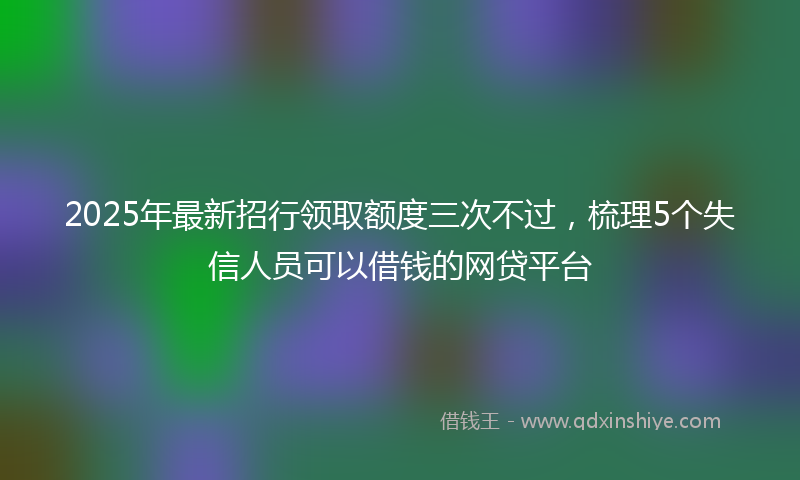 2025年最新招行领取额度三次不过，梳理5个失信人员可以借钱的网贷平台