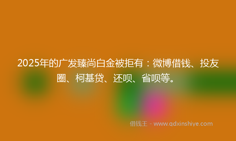 2025年的广发臻尚白金被拒有:微博借钱、投友圈、柯基贷、还呗、省呗等。