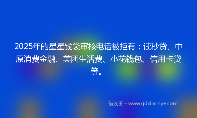 2025年的星星钱袋审核电话被拒有：读秒贷、中原消费金融、美团生活费、小花钱包、信用卡贷等。