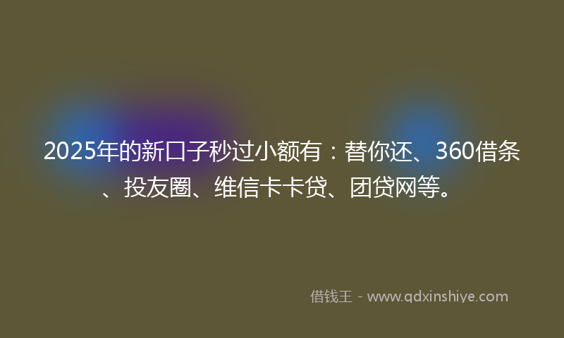 2025年的新口子秒过小额有：替你还、360借条、投友圈、维信卡卡贷、团贷网等。