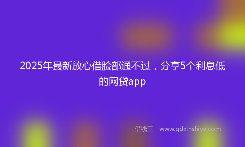 2025年最新放心借脸部通不过，分享5个利息低的网贷app