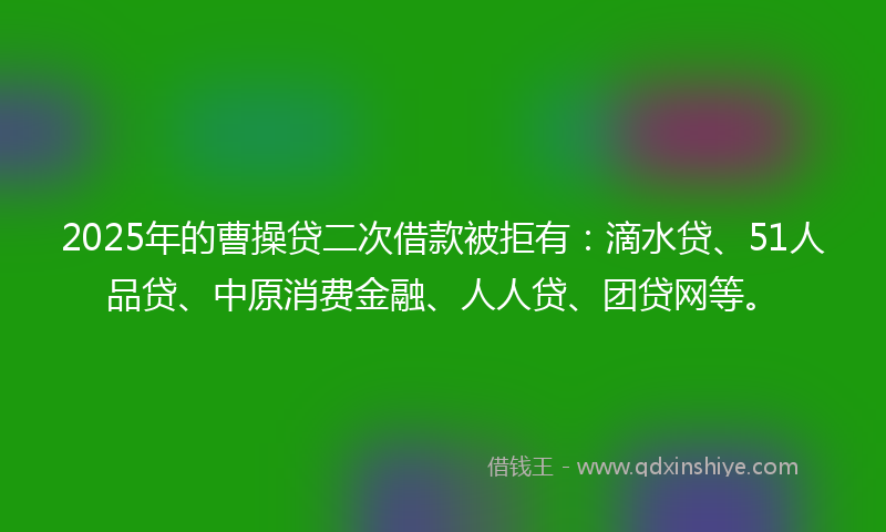 2025年的曹操贷二次借款被拒有：滴水贷、51人品贷、中原消费金融、人人贷、团贷网等。