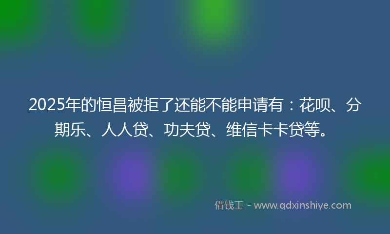 2025年的恒昌被拒了还能不能申请有：花呗、分期乐、人人贷、功夫贷、维信卡卡贷等。