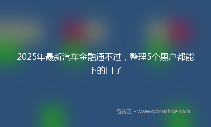 2025年最新汽车金融通不过，整理5个黑户都能下的口子