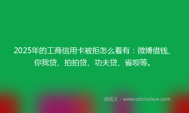 2025年的工商信用卡被拒怎么看有：微博借钱、你我贷、拍拍贷、功夫贷、省呗等。