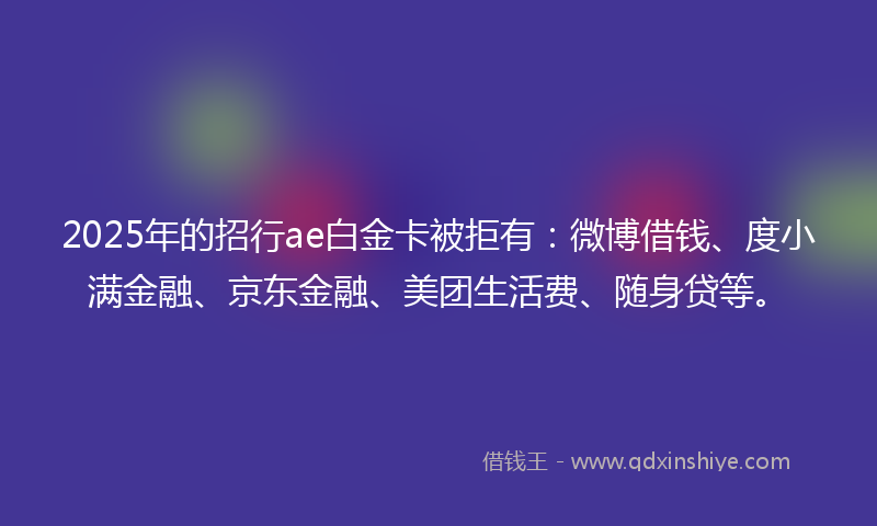 2025年的招行ae白金卡被拒有：微博借钱、度小满金融、京东金融、美团生活费、随身贷等。
