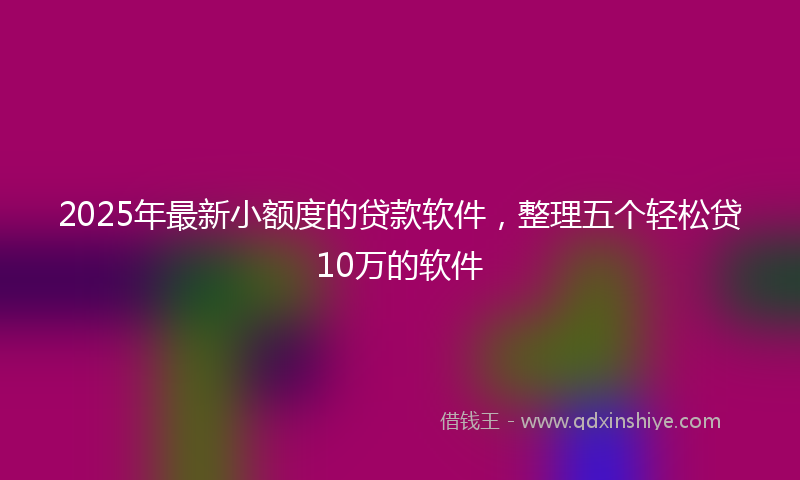 2025年最新小额度的贷款软件，整理五个轻松贷10万的软件