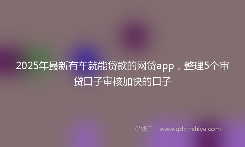 2025年最新有车就能贷款的网贷app，整理5个审贷口子审核加快的口子