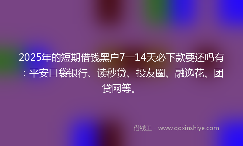 2025年的短期借钱黑户7一14天必下款要还吗有：平安口袋银行、读秒贷、投友圈、融逸花、团贷网等。