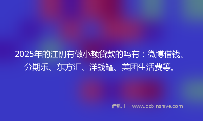 2025年的江阴有做小额贷款的吗有：微博借钱、分期乐、东方汇、洋钱罐、美团生活费等。